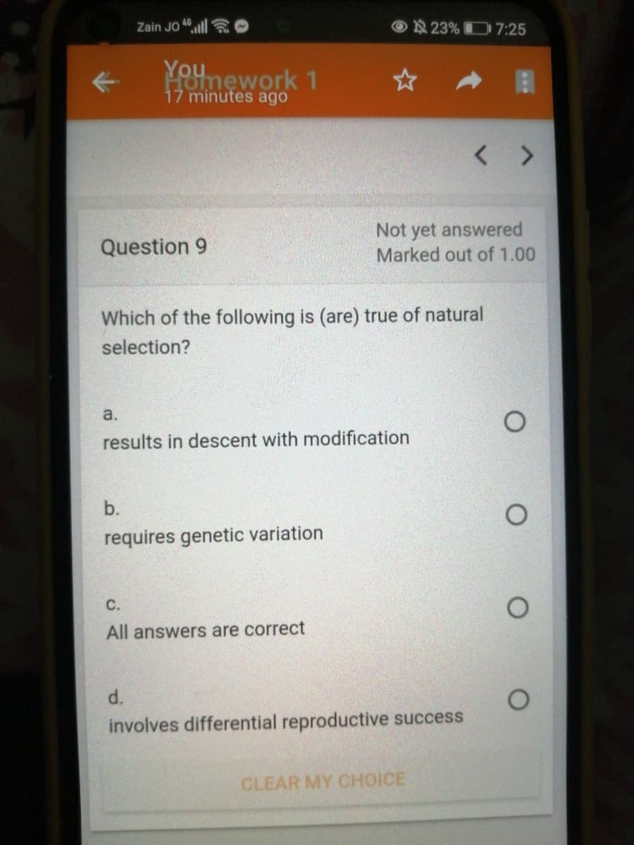 Zain JO 46ll
© N 23% D7:25
Younework 1
17 minutes ago
< >
Not yet answered
Marked out of 1.00
Question 9
Which of the following is (are) true of natural
selection?
a.
results in descent with modification
b.
requires genetic variation
C.
All answers are correct
d.
involves differential reproductive success
CLEAR MY CHOICE
