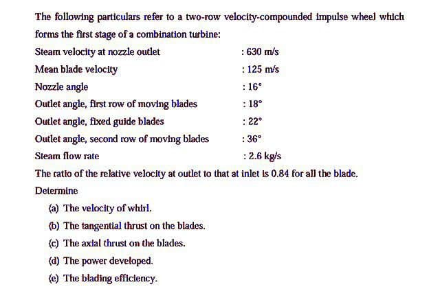 The following particulars refer to a two-row velocity-compounded impulse wheel which
forms the first stage of a combination turbine:
: 630 m/s
: 125 m/s
Steam velocity at nozzle outlet
Mean blade velocity
: 16°
: 18°
Nozzle angle
Outlet angle, first row of moving blades
Outlet angle, fixed guide blades
: 22°
Outlet angle, second row of moving blades
: 36°
Steam flow rate
:2.6 kg/s
The ratio of the relative velocity at outlet to that at inlet is 0.84 for all the blade.
Determine
(a) The velocity of whirl.
(b) The tangential thrust on the blades.
(c) The axlal thrust on the blades.
(d) The power developed.
(e) The blading efficiency.
