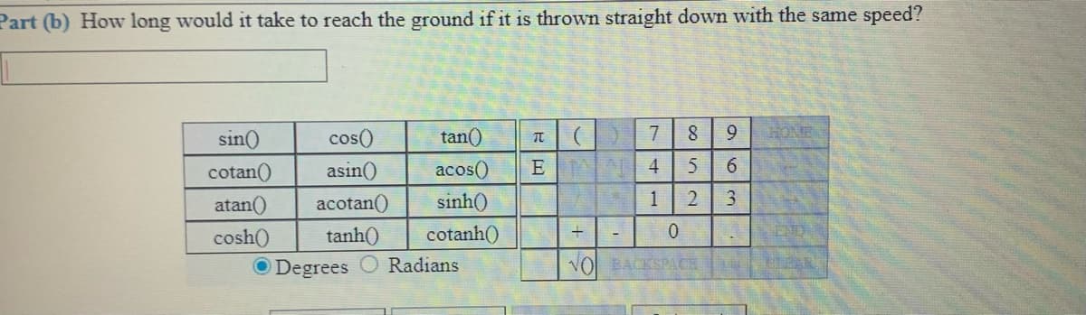 Part (b) How long would it take to reach the ground if it is thrown straight down with the same speed?
sin()
cos()
tan()
元| (
7
9.
HONE
cotan()
asin()
acos()
E A 4
atan()
acotan()
sinh()
1
3.
cosh()
tanh()
cotanh()
ND
O Degrees
Radians
VO BACKSPACE
2.
