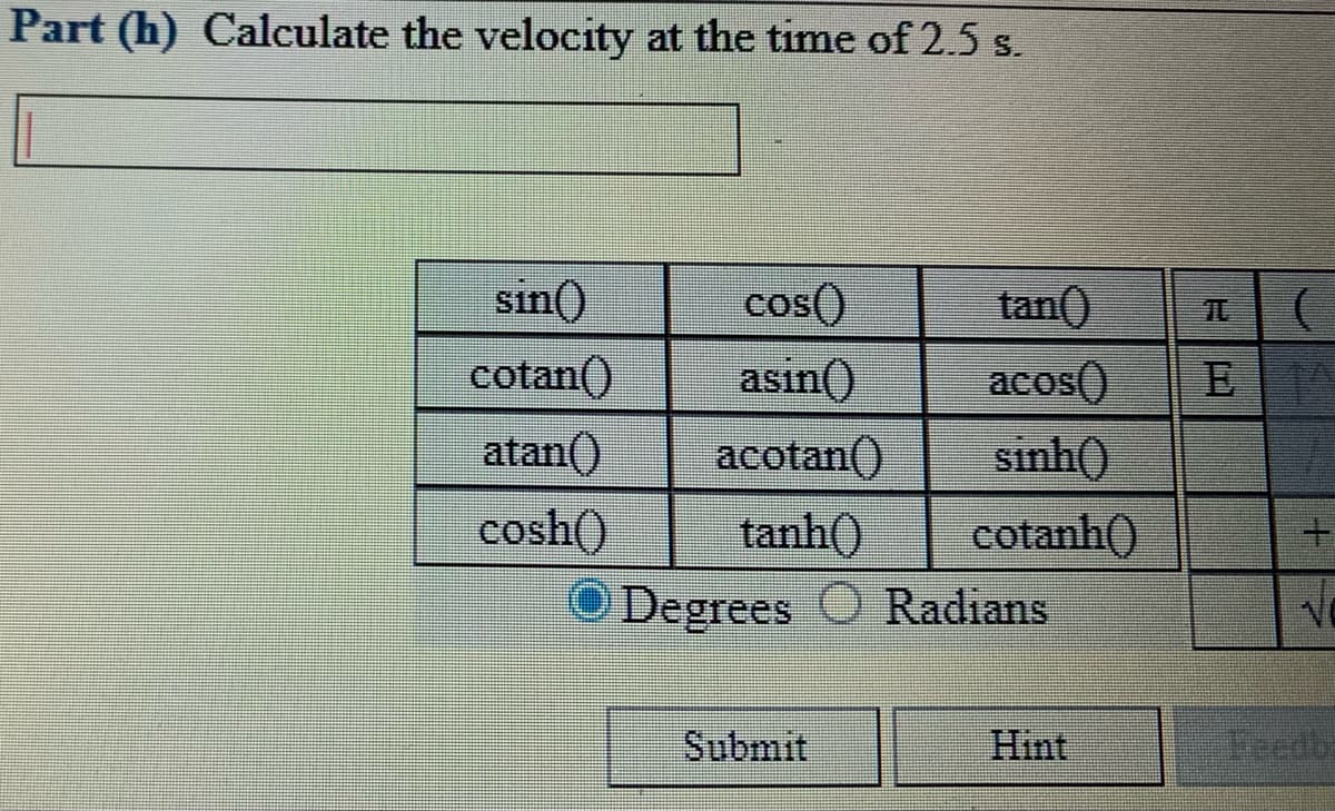Part (h) Calculate the velocity at the time of 2.5 s.
sin()
cos()
asin()
tan()
cotan()
acos()
王
atan()
sinh()
cotanh()
Degrees O Radians
acotan()
tanh()
cosh()
Submit
Hint
Feedb:
