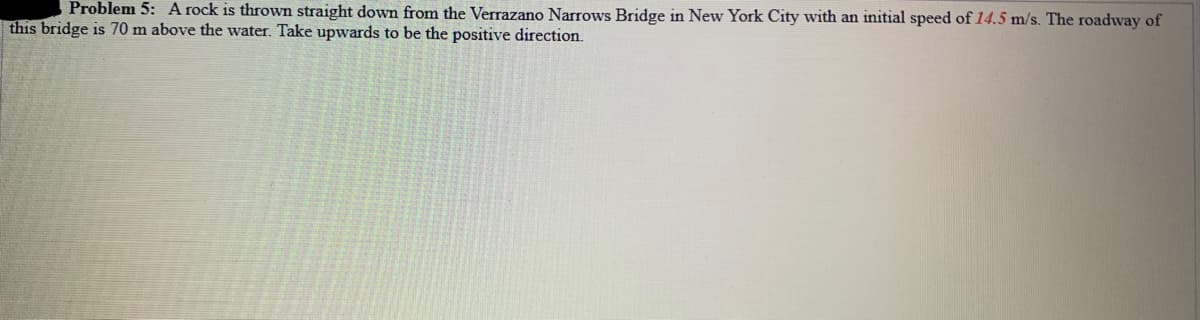 Problem 5: A rock is thrown straight down from the Verrazano Narrows Bridge in New York City with an initial speed of 14.5 m/s. The roadway of
this bridge is 70 m above the water. Take upwards to be the positive direction.
