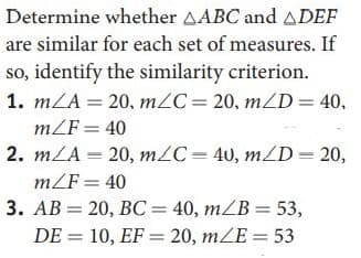 Determine whether AABC and ADEF
are similar for each set of measures. If
so, identify the similarity criterion.
1. m/A 20, mZC= 20, mZD= 40,
mZF = 40
2. m/A = 20, m/C=40, m/D=20,
mZF= 40
3. AB = 20, BC= 40, mZB = 53,
DE = 10, EF = 20, mZE= 53
