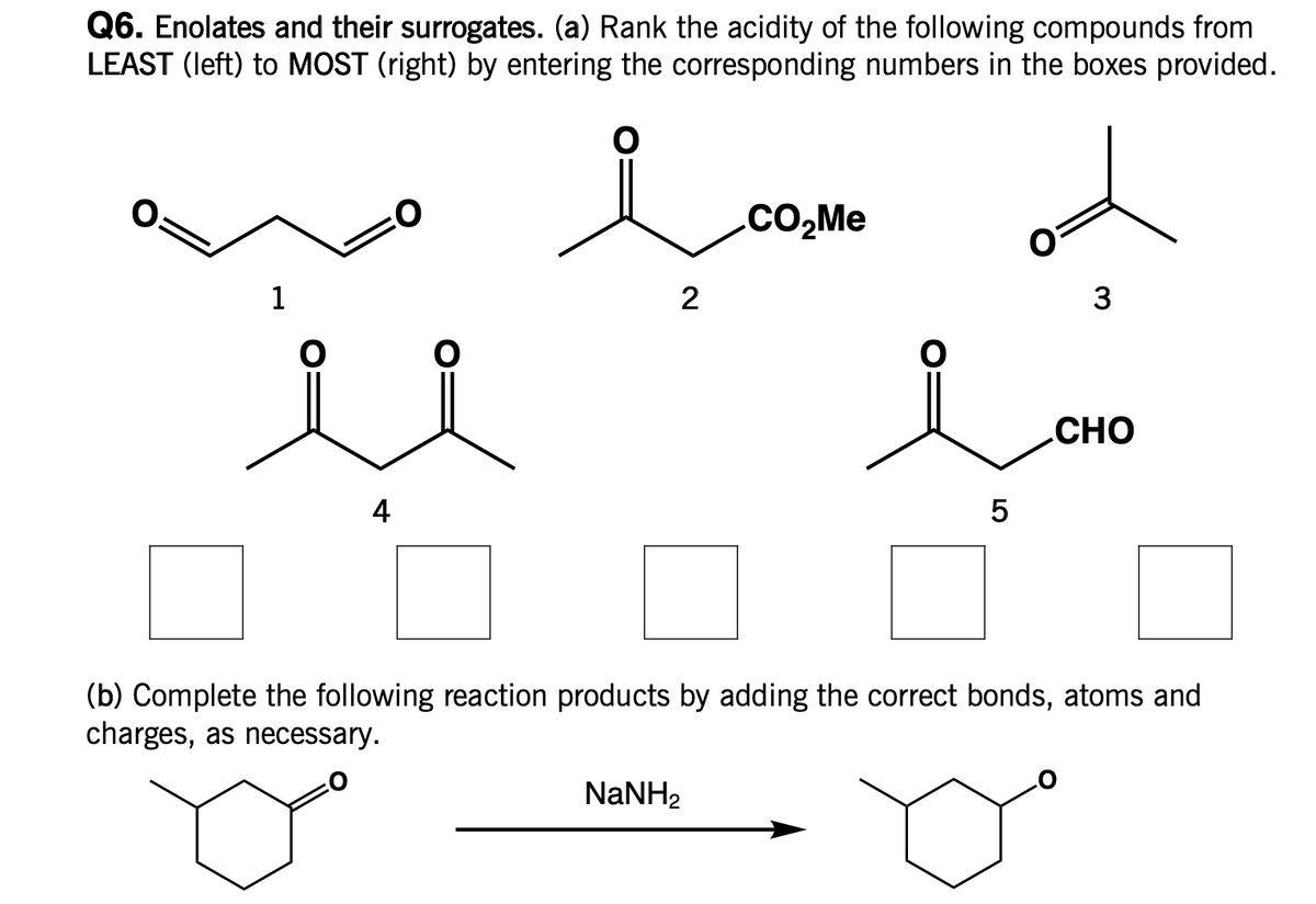 Q6. Enolates and their surrogates. (a) Rank the acidity of the following compounds from
LEAST (left) to MOST (right) by entering the corresponding numbers in the boxes provided.
1
4
2
NaNH,
CO₂Me
5
3
CHO
(b) Complete the following reaction products by adding the correct bonds, atoms and
charges, as necessary.