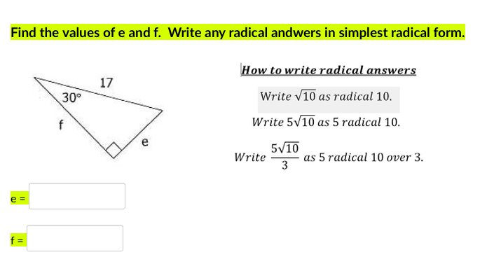 Find the values of e and f. Write any radical andwers in simplest radical form.
How to write radical answers
17
30°
Write V10 as radical 10.
f
Write 5V10 as 5 radical 10.
e
5/10
Write
as 5 radical 10 over 3.
3
e =
f =
