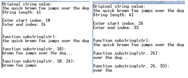 Original string value:
Original string value:
the quick brown fox jumps over the dog the quick brown fox jumps over the dog
String length: 41
Enter start index: 10
Enter end index: 24
String length: 41
Enter start index: 26
Enter end index: 33
function substring(str):
the quick brown fox jumps over the dog function substring(str):
function substring(str, 10):
brown fox jumps over the dog...
function substring(str, 10, 24):
|brown fox jumps
the quick brown fox jumps over the dog.
function substring(str, 26):
over the dog...
function substring(str, 26, 33):
over the
