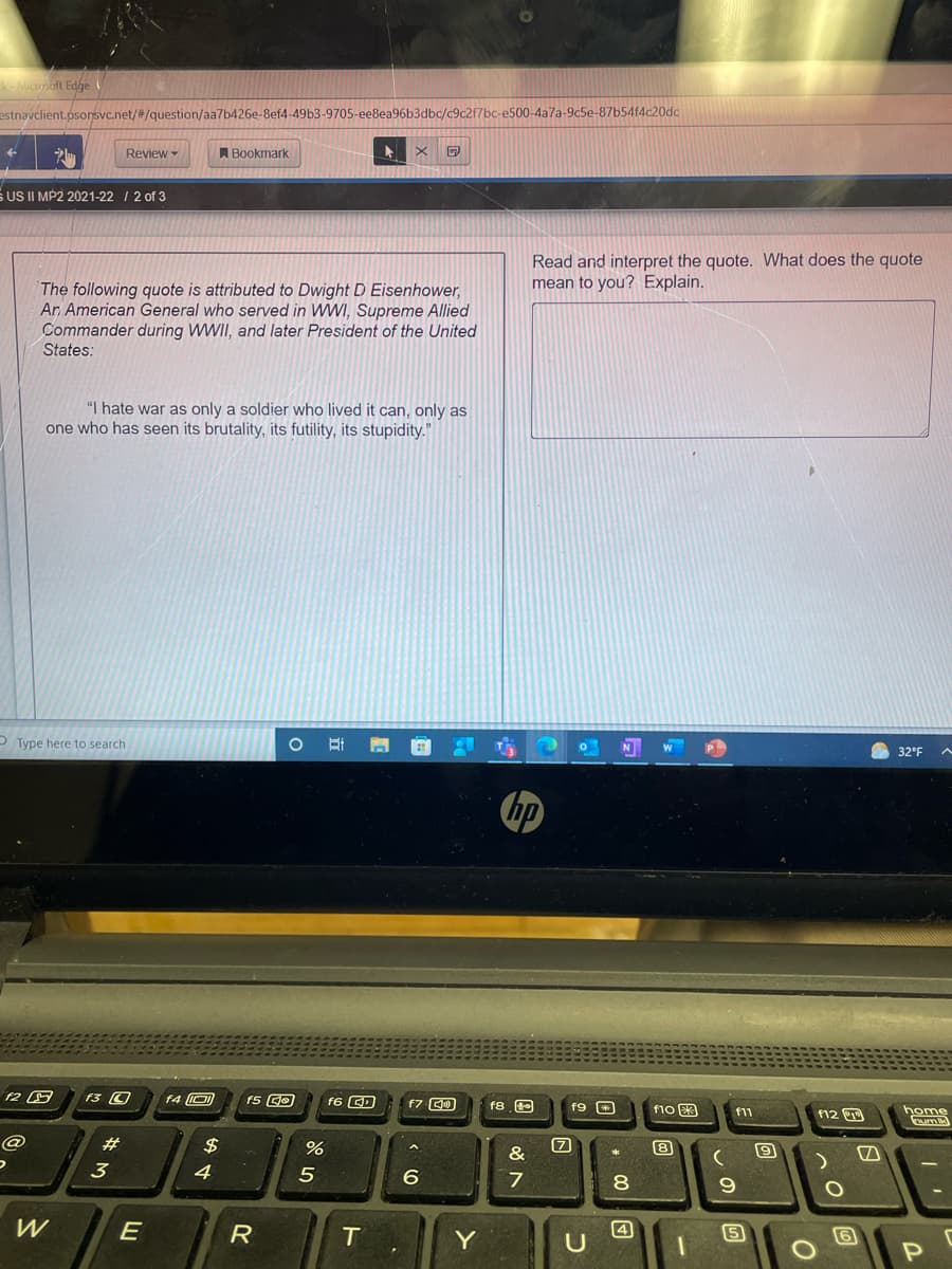 Micoft Edge
estnavclient.psonsvc.net/#/question/aa7b426e-8ef4-49b3-9705-ee8ea96b3dbc/c9c2f7bc-e500-4a7a-9c5e-87b54f4c20dc
Review
A Bookmark
S US II MP2 2021-22 / 2 of 3
Read and interpret the quote. What does the quote
mean to you? Explain.
The following quote is attributed to Dwight D Eisenhower,
Ar American General who served in WWI, Supreme Allied
Commander during WWII, and later President of the United
States:
"I hate war as only a soldier who lived it can, only as
one who has seen its brutality, its futility, its stupidity."
P Type here to search
N
P
W
32°F
F3 O
f4 O
f6 QD
f8 e
f9 O
f10 3
home
f11
f12
23
$
&
3
4
8.
R
T
Y
4
6
