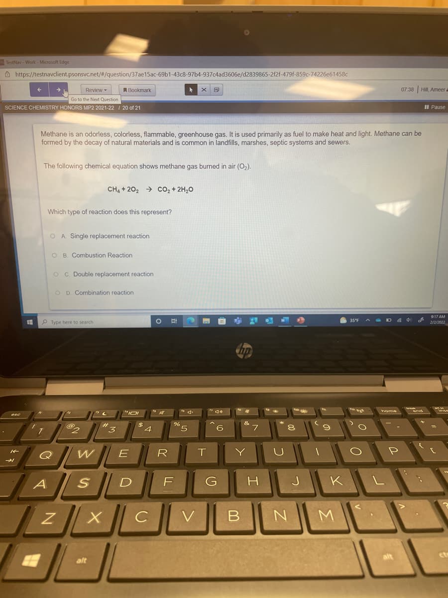 TestNav - Work - Microsoft Edge
O https://testnavclient.psonsvc.net/#/question/37ae15ac-69b1-43c8-97b4-937c4ad3606e/d2839865-2f2f-479f-859c-74226e61458c
Review -
A Bookmark
07:38 Hill, Ameer a
Go to the Next Question
SCIENCE CHEMISTRY HONORS MP2 2021-22 I 20 of 21
Il Pause
Methane is an odorless, colorless, flammable, greenhouse gas. It is used primarily as fuel to make heat and light. Methane can be
formed by the decay of natural materials and is common in landfills, marshes, septic systems and sewers.
The following chemical equation shows methane gas burned in air (O,).
CH4 + 202 → cO2 + 2H20
Which type of reaction does this represent?
O A Single replacement reaction
O B. Combustion Reaction
O C. Double replacement reaction
O D. Combination reaction
17 AM
P Type here to search
6 35°F
A - D A 4
2/2/2022
home
esc
4.
6
Q
E
R
Y
P
A
G
H
J
K L
V
M.
alt
et
alt
