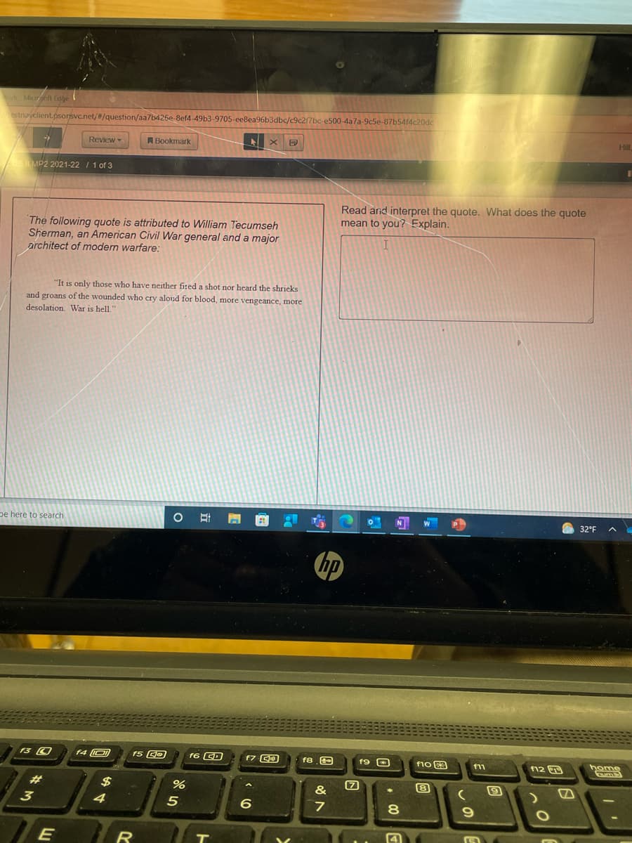ork Micoft Edge
estnavclient.psorsvc.net/#/question/aa7b426e-8ef4-49b3-9705-ee8ea96b3dbc/c9c2/7bc-e500-4a7a-9c5e-87b54f4c20dc
Hill
Review
A Bookmark
MP2 2021-22 / 1 of 3
Read and interpret the quote. What does the quote
mean to you? Explain.
The following quote is attributed to William Tecumseh
Sherman, an American Civil War general and a major
architect of modern warfare:
"It is only those who have neither fired a shot nor heard the shrieks
and groans of the wounded who cry aloud for blood, more vengeance, more
desolation. War is hell.
pe here to search
N
O 32°F
hp
f4 O
f5 GO
f6 CD
f7 O
f10 E3
home
f8
f11
12
23
$
&
8
3
4
5
6.
8.
