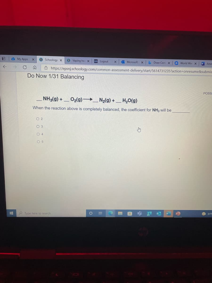 O My Apps
6 Schoology x
9 Vaping hez x
SIS Logout
E Microsoft x
E Draw Conc x
O World War x
W Ame-
Ô https://epsnj.schoology.com/common-assessment-delivery/start/5614731235?action=Donresume&submis
Do Now 1/31 Balancing
POS
NH3(g) +
O2(g) _ N2(g) + _ H,0(g)
When the reaction above is completely balanced, the coefficient for NH3 will be
O 2
O 3
O 4
O 5
31
P Type here to search
