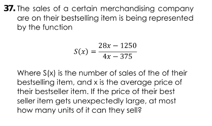 37. The sales of a certain merchandising company
are on their bestselling item is being represented
by the function
28х — 1250
S(x)
4х — 375
Where S(x) is the number of sales of the of their
bestselling item, and x is the average price of
their bestseller item. If the price of their best
seller item gets unexpectedly large, at most
how many units of it can they sell?
