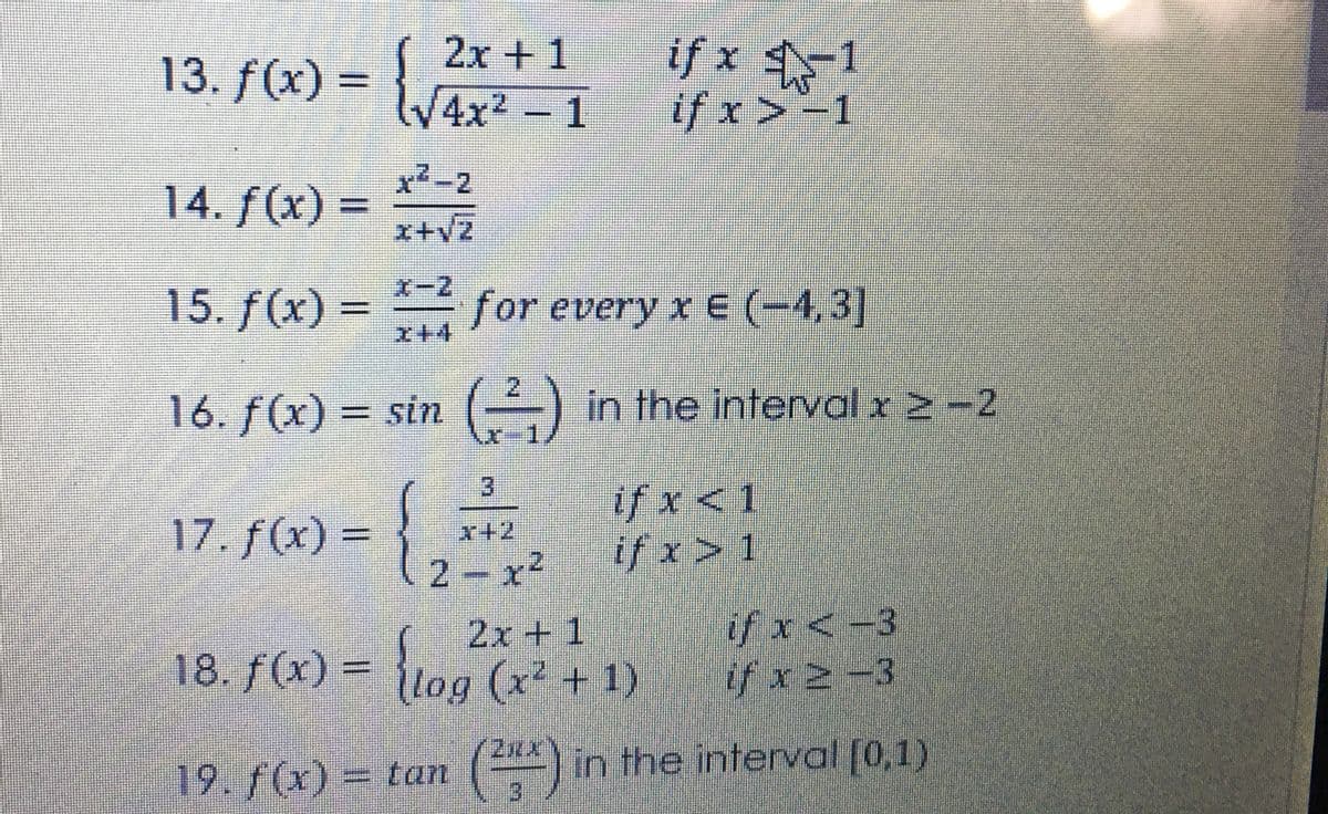 if x 1
if x>-1
2x + 1
13. f(x) = }
4x2- 1
x2-2
14. f(x) =
x+vz
15. f(x) - for every x E (-4,3]
I+4
16. f(x) = sin () in the interval x 2 -2
if x<1
if x> 1
17. f(x) =
x+2
2 x2
if x<-3
2x + 1
18. f(x) = {log (x + 1)
19. f(x) = tan () in the interval [0,1)
