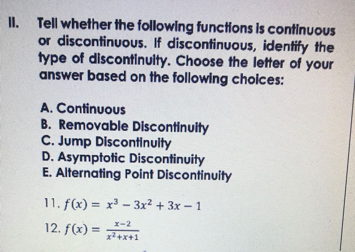 II. Tell whether the following functions is continuous
or discontinuOus. If discontinuous, identify the
type of discontinulty. Choose the letter of your
answer based on the following cholces:
A. ContinuouS
B. Removable Discontinuity
C. Jump Discontinuity
D. Asymptotic Discontinuity
E. Alternating Point Discontinuity
11. f(x) = x3 - 1
3x2 +3x
エー2
12. f(x) =
x2+x+1
