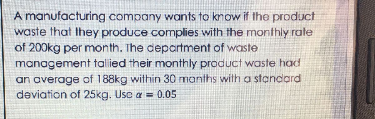 A manufacturing company wants to know if the product
waste that they produce complies with the monthly rate
of 200kg per month. The department of waste
management tallied their monthly product waste had
an average of 188kg within 30 months with a standard
deviation of 25kg. Use a = 0.05
