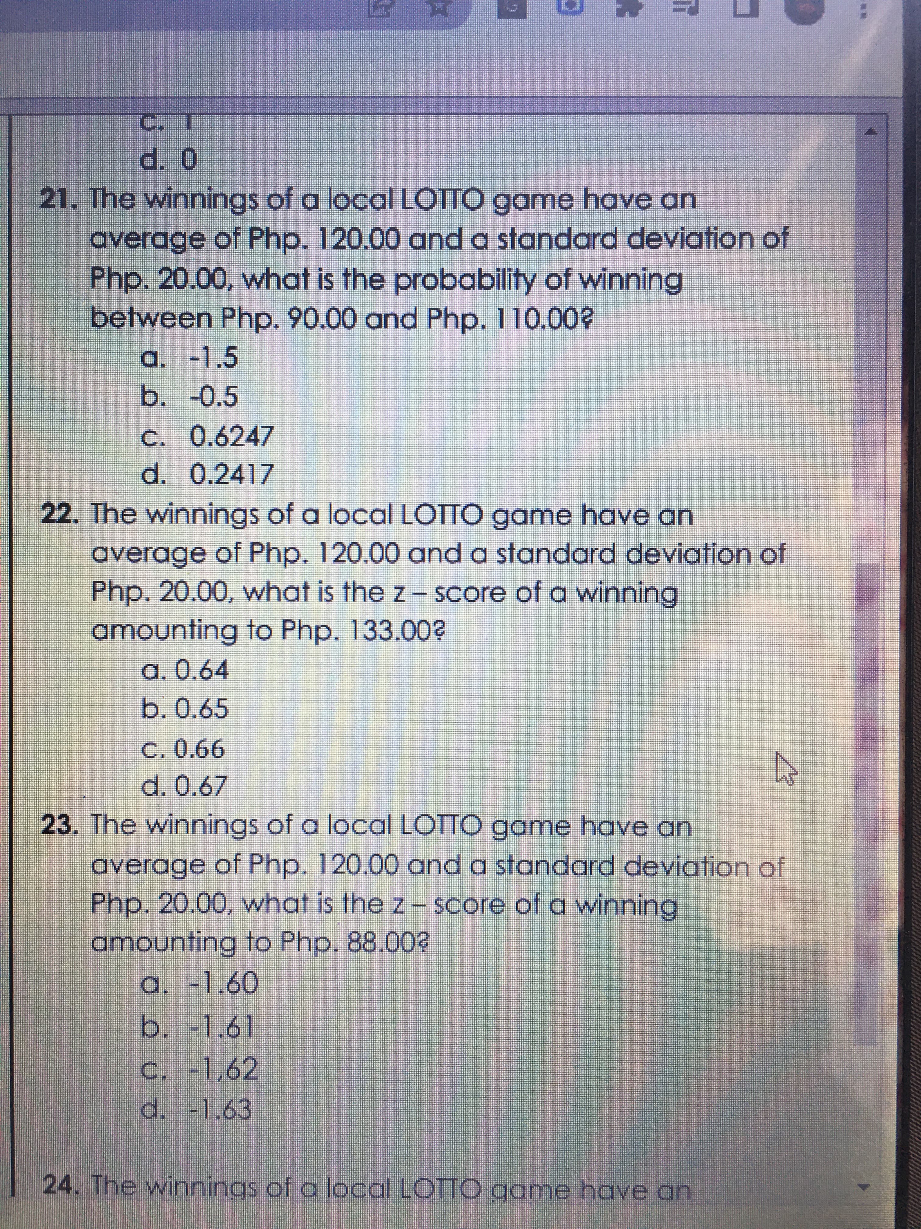 ட
21. The winnings of a local LOTTO game have an
average of Php. 120.00 and a standard deviation of
Php. 20.00, what is the probability of winning
between Php. 90.00 and Php. 110.00?
a. -1.5
b.-0.5
C. 0.6247
d. 0.2417
22. The winnings of a local LOTTO game have an
average of Php. 120.00 and a standard deviation of
Php. 20.00, what is the z- Score of a winning
amounting to Php. 133.00?
a. 0.64
b.0.65
C. 0.66
23. The winnings of a local LOTTO game have an
average of Php. 120.00 oand a standard deviation of
Php.20.00, what is the z- Score of a winning
amounting to Php. 88.00?
a. -1.60
b.-1.61
C. -1,62
d. -1.63
24. The winnings of a local LOTTO game have an
