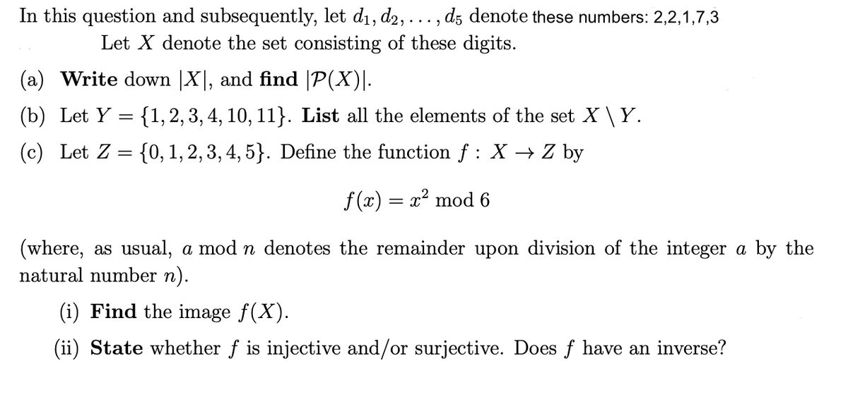 ...9
In this question and subsequently, let d₁, d2, . d5 denote these numbers: 2,2,1,7,3
Let X denote the set consisting of these digits.
(a) Write down |X|, and find |P(X)|.
(b) Let Y= {1, 2, 3, 4, 10, 11}. List all the elements of the set X \ Y.
(c) Let Z = {0, 1, 2, 3, 4, 5}. Define the function f : X → Z by
f(x) = x² mod 6
(where, as usual, a mod n denotes the remainder upon division of the integer a by the
natural number n).
(i) Find the image ƒ(X).
(ii) State whether f is injective and/or surjective. Does f have an inverse?