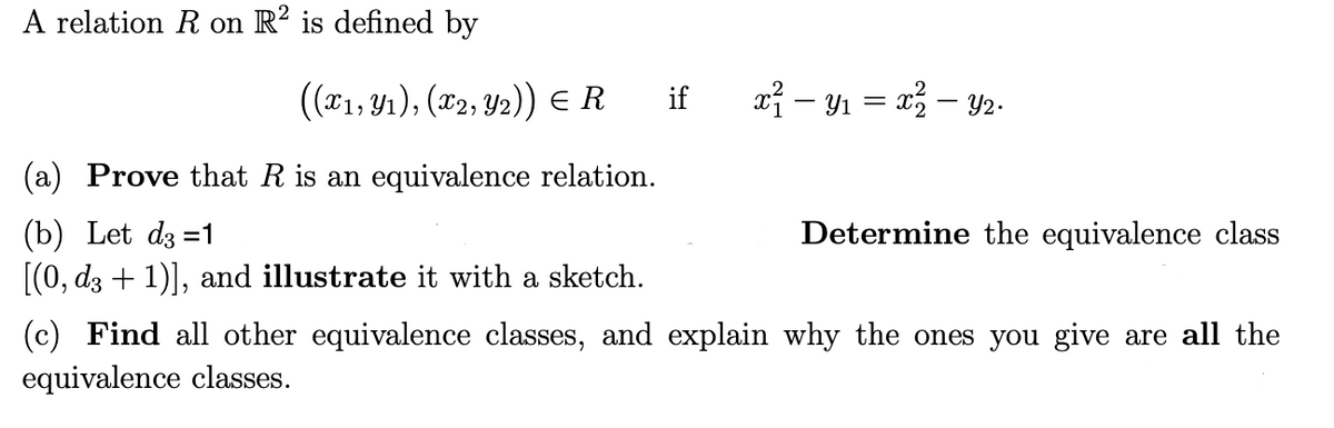 A relation R on R2 is defined by
((x1, Y₁), (x2, Y2)) = R
if
(a) Prove that R is an equivalence relation.
(b) Let d3=1
Determine the equivalence class
[(0, d3 + 1)], and illustrate it with a sketch.
(c) Find all other equivalence classes, and explain why the ones you give are all the
equivalence classes.
x² — Y₁ = x² — Y2.