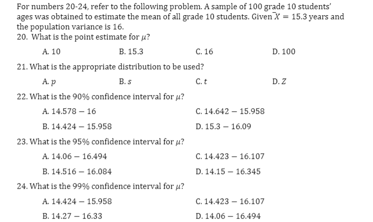 For numbers 20-24, refer to the following problem. A sample of 100 grade 10 students'
ages was obtained to estimate the mean of all grade 10 students. Given X = 15.3 years and
the population variance is 16.
20. What is the point estimate for µ?
A. 10
В. 15.3
С. 16
D. 100
21. What is the appropriate distribution to be used?
А.р
B. s
C. t
D. Z
22. What is the 90% confidence interval for µ?
А. 14.578 — 16
С. 14.642 — 15.958
В. 14.424 — 15.958
D. 15.3 – 16.09
23. What is the 95% confidence interval for u?
A. 14.06 – 16.494
C. 14.423 – 16.107
В. 14.516 — 16.084
D. 14.15 – 16.345
24. What is the 99% confidence interval for u?
A. 14.424 – 15.958
С. 14.423 — 16.107
В. 14.27 — 16.33
D. 14.06 – 16.494
