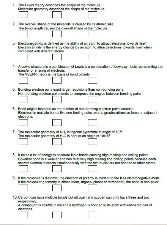 1. The Lewis theory describes the shape of the molecule.
Molecular geometry describes the shape of the molecule.
2. The over-all shape of the molecule is caused by its atomic size.
The bond length causes the over-all shape of the molecule.
3. Electronegativity is defined as the ability of an atom to attract electrons towards itself.
Electron affinity is the energy change by an atom to attract electrons towards itself when
combined with different atoms.
4. A Lewis structure is a combination of Lewis is a combination of Lewis symbols representing the
transfer or sharing of electrons.
The VSEPR theory is the basis of bond polarity.
5. Bonding electron pairs exert larger repulsions than non-bonding pairs.
Non-bonding electron pairs tends to compress the angles between bonding pairs.
6. Bond angles increase as the number of non-bonding electron pairs increase.
Electrons in multiple bonds like non-boding pairs exert a greater attractive force on adjacent
electrons.
7. The molecular geometry of NH3 is trigonal pyramidal at angle of 107°.
The molecular geometry of H20 is bent at an angle of 104.5°
8. It takes a lot of energy to separate ionic bonds causing high melting and boiling points.
Covalent bond is a weaker and has relatively high melting and boiling points because each
shared electron interacts simultaneously with the two nuclei but not bonded to other atoms.
9. If the molecule is diatomic, the direction of polarity is evident to the less electronegative atom.
molecular geometry is either linear, trigonal planar or tetrahedral, the bond is non-polar.
10. Carbon can have multiple bonds but nitrogen and oxygen can only have three and two
respectively.
A compound is soluble in water if a hydrogen is bonded to its atom with unshared pair of
electrons.
