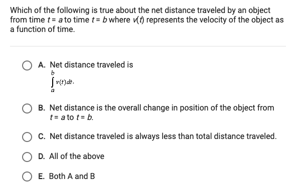 Which of the following is true about the net distance traveled by an object
from time t = a to time t = b where (t) represents the velocity of the object as
a function of time.
O A. Net distance traveled is
[ v(t)dt.
B. Net distance is the overall change in position of the object from
t = a to t = b.
C. Net distance traveled is always less than total distance traveled.
O D. All of the above
O E. Both A and B
