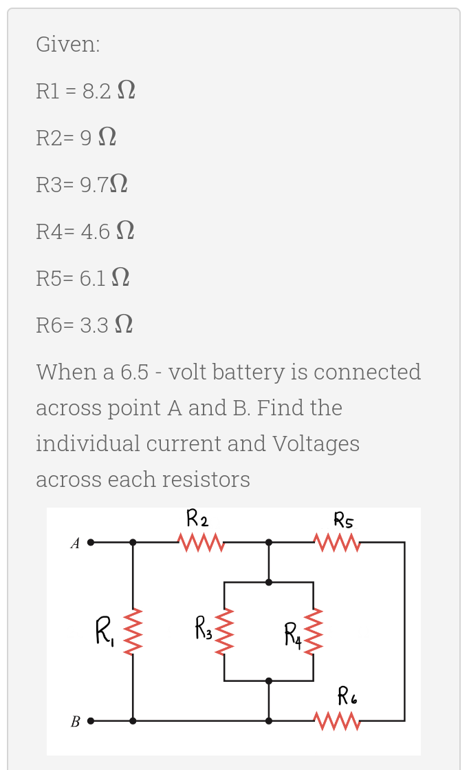 Given:
R1 = 8.2 N
R2= 9 N
R3= 9.7N
R4= 4.6 N
R5= 6.1 N
R6= 3.3 N
When a 6.5 - volt battery is connected
across point A and B. Find the
individual current and Voltages
across each resistors
R2
Rs
R
Re
