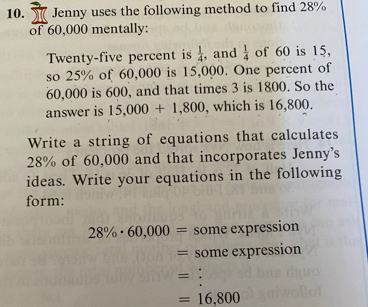 10. W Jenny uses the following method to find 28%
of 60,000 mentally:
Twenty-five percent is , and of 60 is 15,
4»
so 25% of 60,000 is 15,000. One percent of
60,000 is 600, and that times 3 is 1800. So the
answer is 15,000 + 1,800, which is 16,800.
Write a string of equations that calculates
28% of 60,000 and that incorporates Jenny's
ideas. Write your equations in the following
form:
28% • 60,000 = some expression
= some expression
%3D
16,800niwollot
%3D
