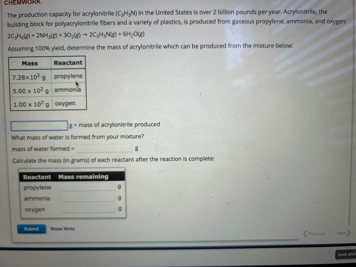 CHEMWORK
The production capacity for acrylonitrile (C3H3N) in the United States is over 2 billion pounds per year. Acrylonitrile, the
building block for polyacrylonitrile fibers and a variety of plastics, is produced from gaseous propylene, ammonia, and oxygen:
2C3H6(g) + 2NH3(g) + 30₂(g) → 2C3H3N(g) + 6H₂O(g)
Assuming 100% yield, determine the mass of acrylonitrile which can be produced from the mixture below:
Mass
7.28x10² g
5.00 x 10² g
1.00 x 103 g
Reactant
oxygen
propylene
ammonia
oxygen
What mass of water is formed from your mixture?
mass of water formed =
Calculate the mass (in grams) of each reactant after the reaction is complete:
Submit
g = mass of acrylonitrile produced
Reactant Mass remaining
propylene
ammonia
Show Hints
g
6.0
Previous
Next>
Save and