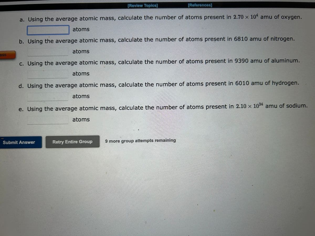 ess
a. Using the average atomic mass, calculate the number of atoms present in 2.70 x 104 amu of oxygen.
atoms
b. Using the average atomic mass, calculate the number of atoms present in 6810 amu of nitrogen.
atoms
Submit Answer
c. Using the average atomic mass, calculate the number of atoms present in 9390 amu of aluminum.
atoms
[Review Topics]
d. Using the average atomic mass, calculate the number of atoms present in 6010 amu of hydrogen.
atoms
[References]
e. Using the average atomic mass, calculate the number of atoms present in 2.10 x 1024 amu of sodium.
atoms
Retry Entire Group
9 more group attempts remaining