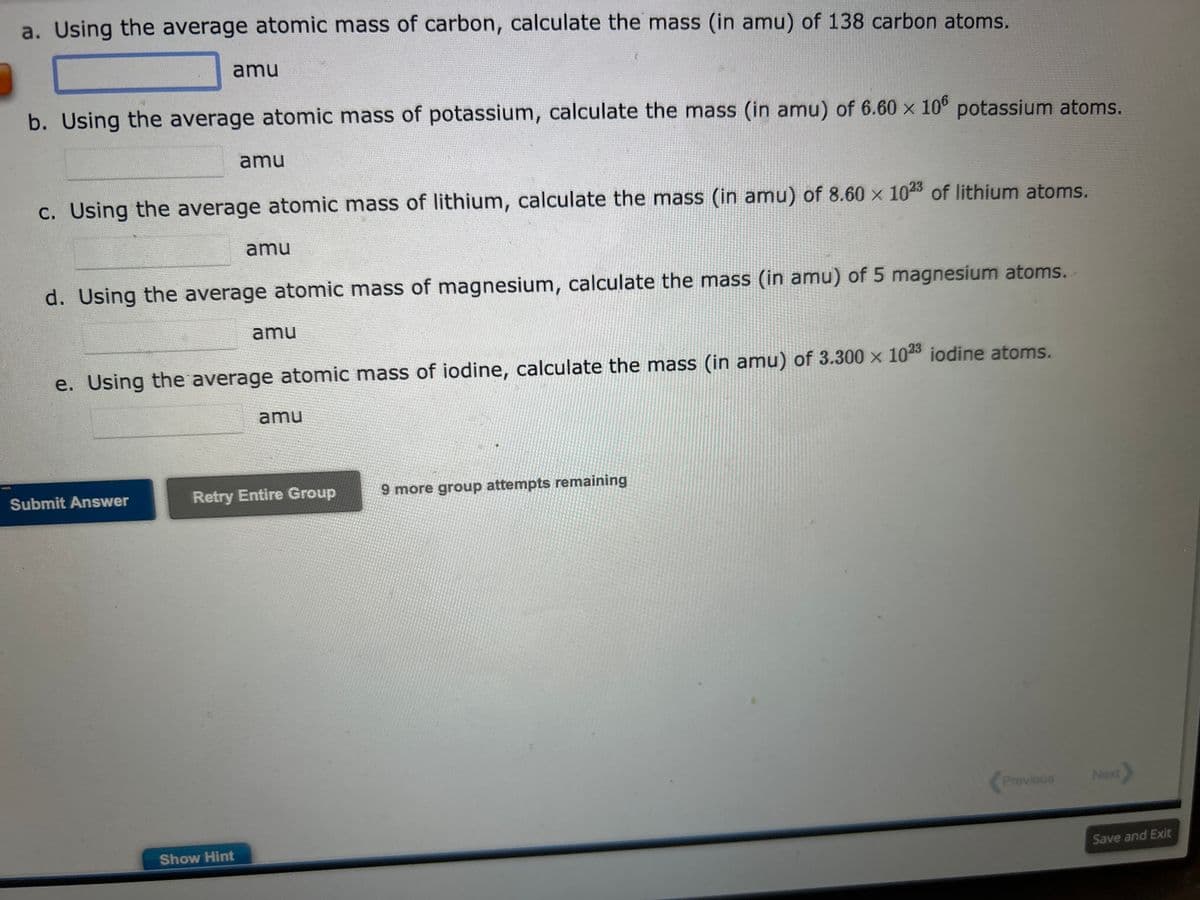 a. Using the average atomic mass of carbon, calculate the mass (in amu) of 138 carbon atoms.
amu
b. Using the average atomic mass of potassium, calculate the mass (in amu) of 6.60 x 106 potassium atoms.
c. Using the average atomic mass of lithium, calculate the mass (in amu) of 8.60 x 1023 of lithium atoms.
amu
Submit Answer
d. Using the average atomic mass of magnesium, calculate the mass (in amu) of 5 magnesium atoms.
amu
e. Using the average atomic mass of iodine, calculate the mass (in amu) of 3.300 x 1023 iodine atoms.
Show Hint
amu
amu
Retry Entire Group
9 more group attempts remaining
Previous
Next
Save and Exit