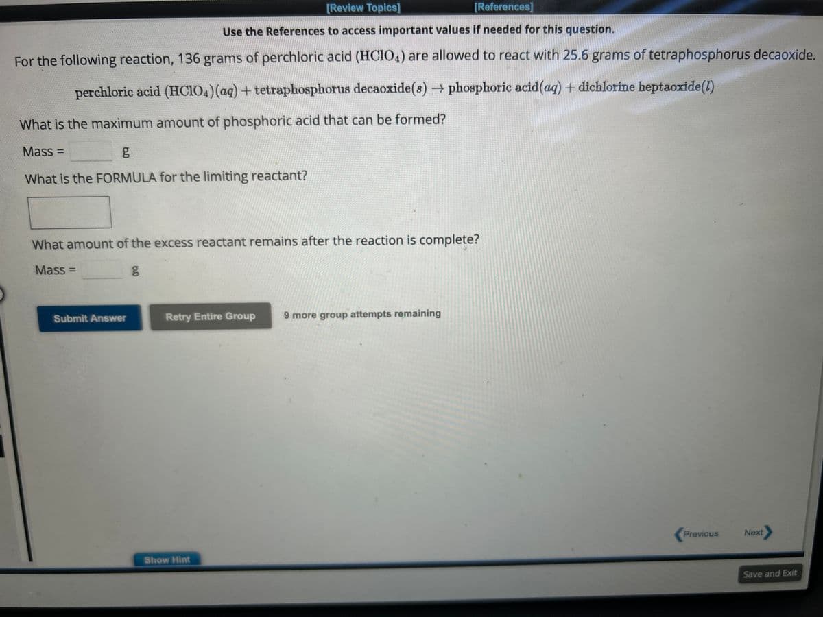 [Review Topics]
[References]
Use the References to access important values if needed for this question.
For the following reaction, 136 grams of perchloric acid (HCIO4) are allowed to react with 25.6 grams of tetraphosphorus decaoxide.
perchloric acid (HClO4) (aq) + tetraphosphorus decaoxide(s) → phosphoric acid (aq) + dichlorine heptaoxide (1)
What is the maximum amount of phosphoric acid that can be formed?
Mass=
g
What is the FORMULA for the limiting reactant?
What amount of the excess reactant remains after the reaction is complete?
Mass=
g
Submit Answer
Retry Entire Group
Show Hint
9 more group attempts remaining
Previous
Next>
Save and Exit