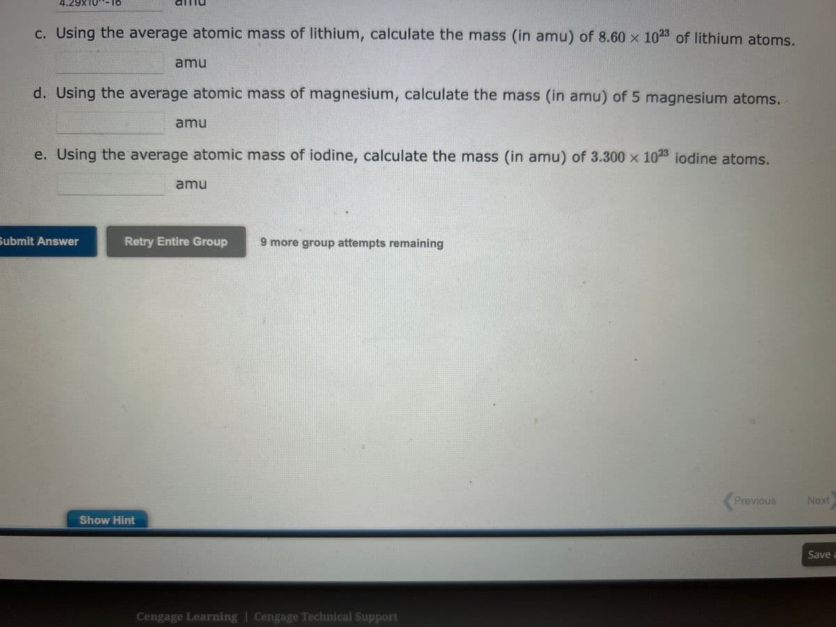 c. Using the average atomic mass of lithium, calculate the mass (in amu) of 8.60 x 1023 of lithium atoms.
d. Using the average atomic mass of magnesium, calculate the mass (in amu) of 5 magnesium atoms.
amu
Submit Answer
e. Using the average atomic mass of iodine, calculate the mass (in amu) of 3.300 x 1023 iodine atoms.
amu
Show Hint
amu
Retry Entire Group
9 more group attempts remaining
Cengage Learning | Cengage Technical Support
Previous
Next
Save a