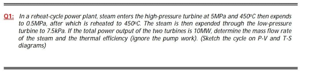 01: In a reheat-cycle power plant, steam enters the high-pressure turbine at 5MPA and 450°C then expends
to 0.5MPa, after which is reheated to 450 C. The steam is then expended through the low-pressure
turbine to 7.5kPa. If the total power output of the two turbines is 10MW, determine the mass flow rate
of the steam and the thermal efficiency (ignore the pump work). (Sketch the cycle on P-V and T-S
diagrams)
