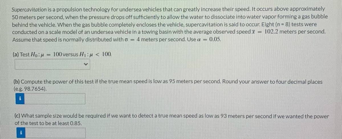 Supercavitation is a propulsion technology for undersea vehicles that can greatly increase their speed. It occurs above approximately
50 meters per second, when the pressure drops off sufficiently to allow the water to dissociate into water vapor forming a gas bubble
behind the vehicle. When the gas bubble completely encloses the vehicle, supercavitation is said to occur. Eight (n = 8) tests were
conducted on a scale model of an undersea vehicle in a towing basin with the average observed speed = 102.2 meters per second.
Assume that speed is normally distributed with 6 = 4 meters per second. Use a = 0.05.
(a) Test Ho:μ =
100 versus H₁:μ< 100.
(b) Compute the power of this test if the true mean speed is low as 95 meters per second. Round your answer to four decimal places
(e.g. 98.7654).
(c) What sample size would be required if we want to detect a true mean speed as low as 93 meters per second if we wanted the power
of the test to be at least 0.85.
i
