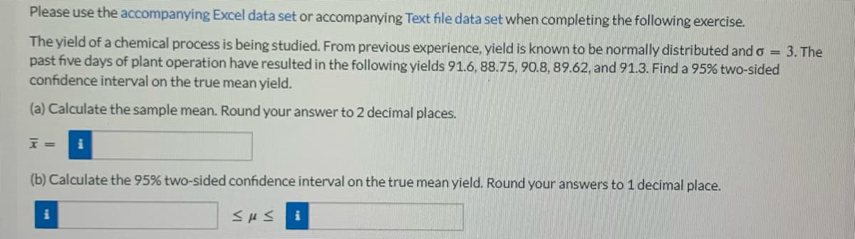 Please use the accompanying Excel data set or accompanying Text file data set when completing the following exercise.
The yield of a chemical process is being studied. From previous experience, yield is known to be normally distributed and o = 3. The
past five days of plant operation have resulted in the following yields 91.6, 88.75, 90.8, 89.62, and 91.3. Find a 95% two-sided
confidence interval on the true mean yield.
(a) Calculate the sample mean. Round your answer to 2 decimal places.
F=
(b) Calculate the 95% two-sided confidence interval on the true mean yield. Round your answers to 1 decimal place.
Sus