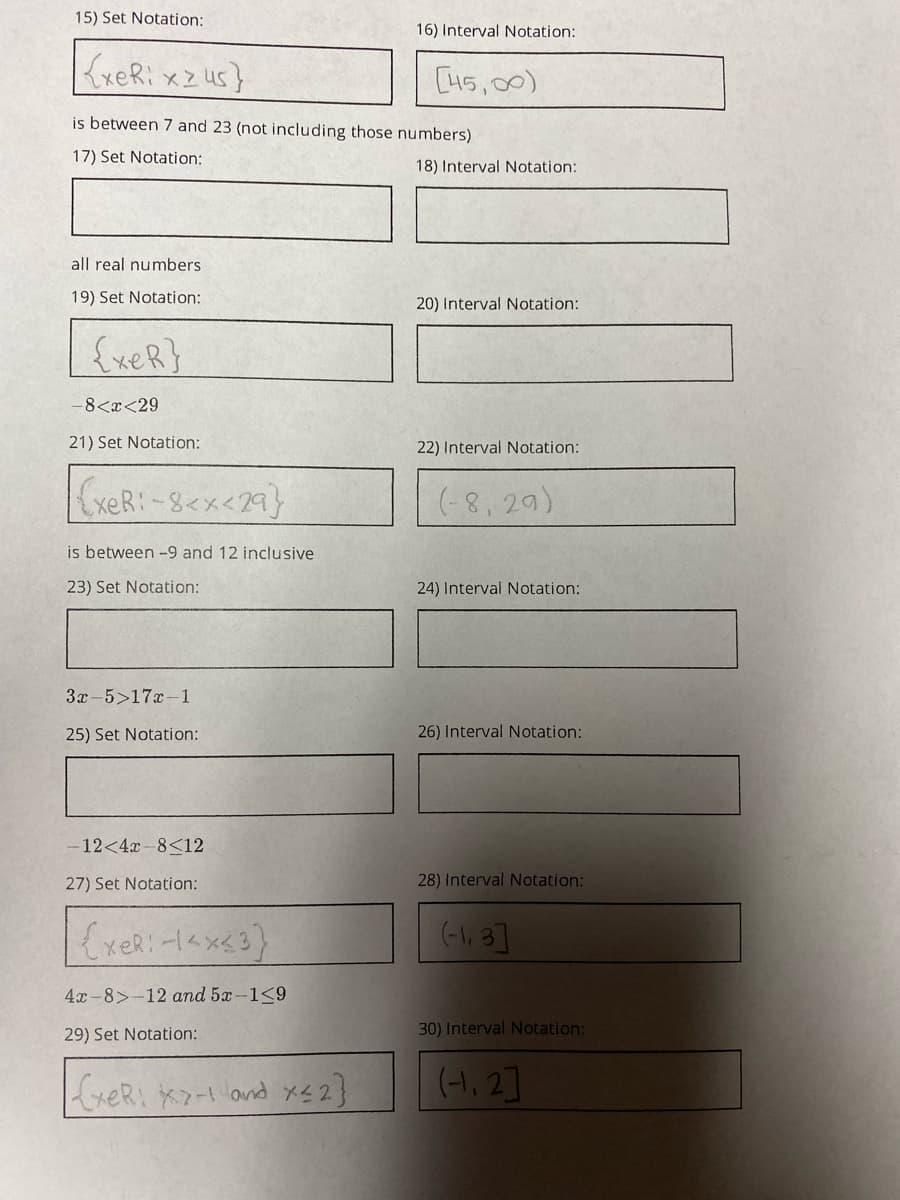 15) Set Notation:
16) Interval Notation:
KxeRi xz us}
[45,00)
is between 7 and 23 (not including those numbers)
17) Set Notation:
18) Interval Notation:
all real numbers
19) Set Notation:
20) Interval Notation:
{xeR}
-8<x<29
21) Set Notation:
22) Interval Notation:
(-8, 29)
is between -9 and 12 inclusive
23) Set Notation:
24) Interval Notation:
3x-5>17x-1
25) Set Notation:
26) Interval Notation:
-12<4x -8<12
27) Set Notation:
28) Interval Notation:
(-l, 3]
4x-8>-12 and 5x-1<9
29) Set Notation:
30) Interval Notation:
xeR, X7ー1ond メ42}
(-1, 2]
