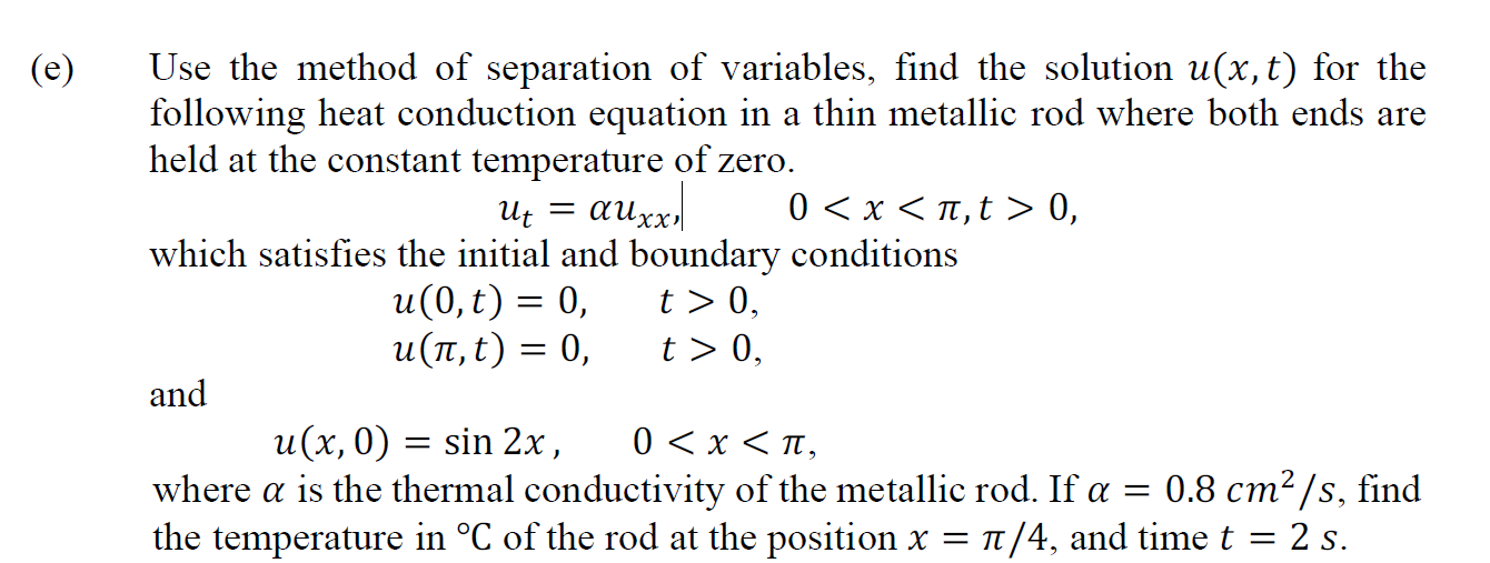 Use the method of separation of variables, find the solution u(x,t) for the
following heat conduction equation in a thin metallic rod where both ends are
held at the constant temperature of zero.
0 <x < n,t > 0,
Uz = auxx,
which satisfies the initial and boundary conditions
u(0, t) = 0,
и(п,t) 3D 0,
t > 0,
t > 0,
and
0 < x < n,
where a is the thermal conductivity of the metallic rod. If a = 0.8 cm²/s, find
the temperature in °C of the rod at the position x = n/4, and time t = 2 s.
u(x, 0) = sin 2x ,
I|

