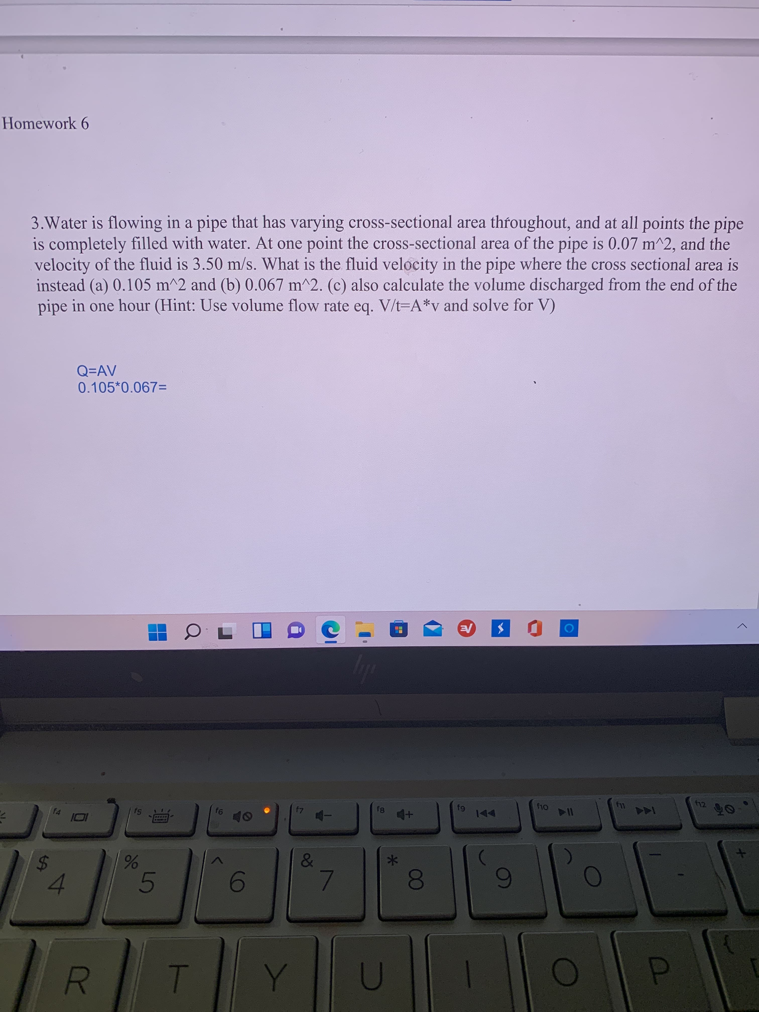 10
00
R
%24
Homework 6
3.Water is flowing in a pipe that has varying cross-sectional area throughout, and at all points the pipe
is completely filled with water. At one point the cross-sectional area of the pipe is 0.07 m^^2, and the
velocity of the fluid is 3.50 m/s. What is the fluid velocity in the pipe where the cross sectional area is
instead (a) 0.105 m^2 and (b) 0.067 m^2. (c) also calculate the volume discharged from the end of the
pipe in one hour (Hint: Use volume flow rate eq. V/t=A*v and solve for V)
Q=AV
0.105*0.067=
f12
f8
114
A
f4
十百
&
7.
4.
