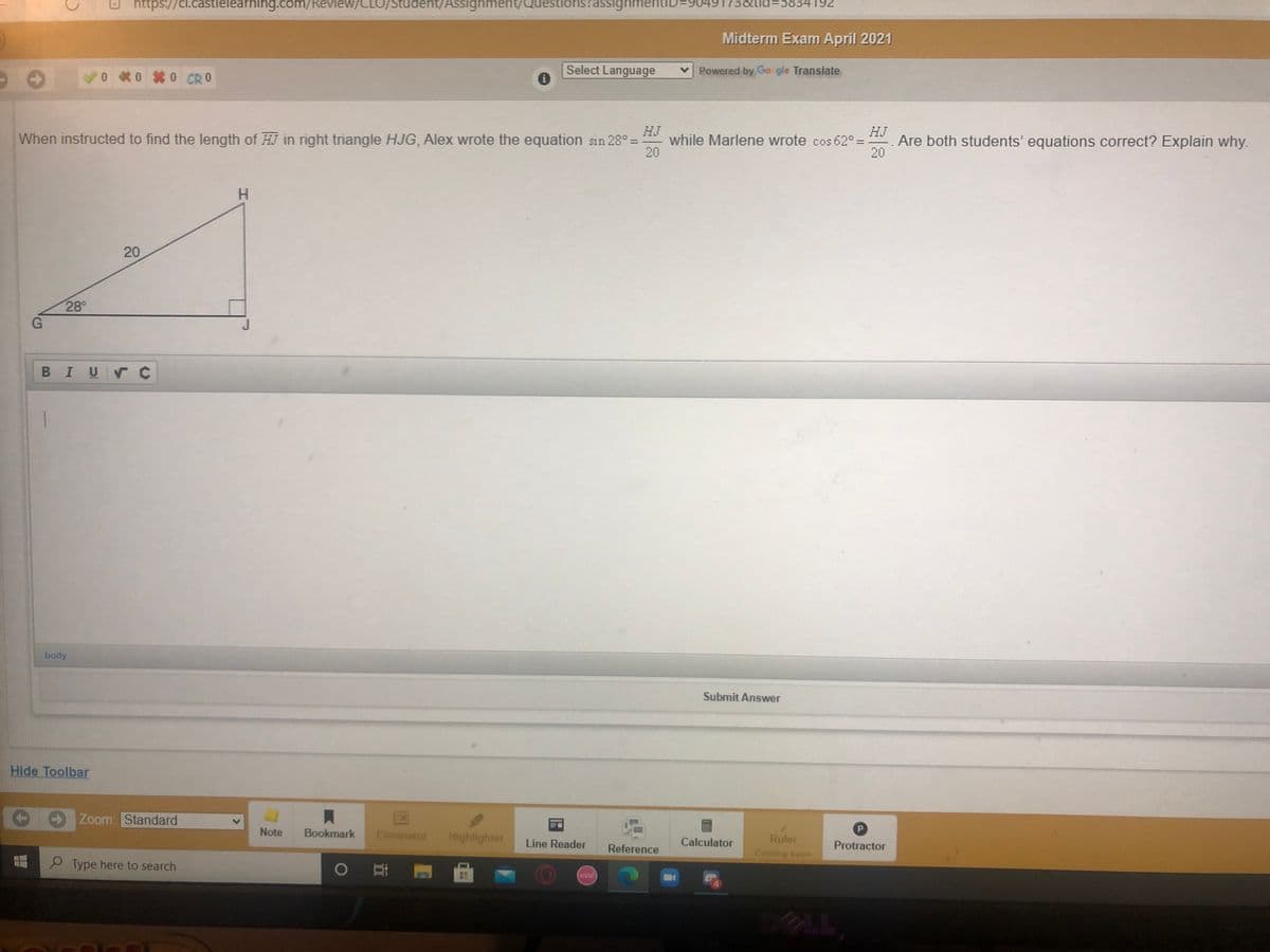 https://cl.castlelearning.com/Review/CLO/Student/ASSignment/
tudent/Assignment/Questions?assignmentiD=
173&tid=5834192
Midterm Exam April 2021
0 *0 0 CRO
Select Language
Powered by Go gle Translate
When instructed to find the length of HJ in right triangle HJG, Alex wrote the equation sin 28° =
HJ
while Marlene wrote cos 62° =
20
HJ
Are both students' equations correct? Explain why.
20
20
28
BIUVC
body
Submit Answer
Hide Toolbar
Zoom: Standard
Note
Bookmark
Eliminator
Highlighter
Ruler
Line Reader
Reference
Calculator
Protractor
Coming soon
O Type here to search
osu!
