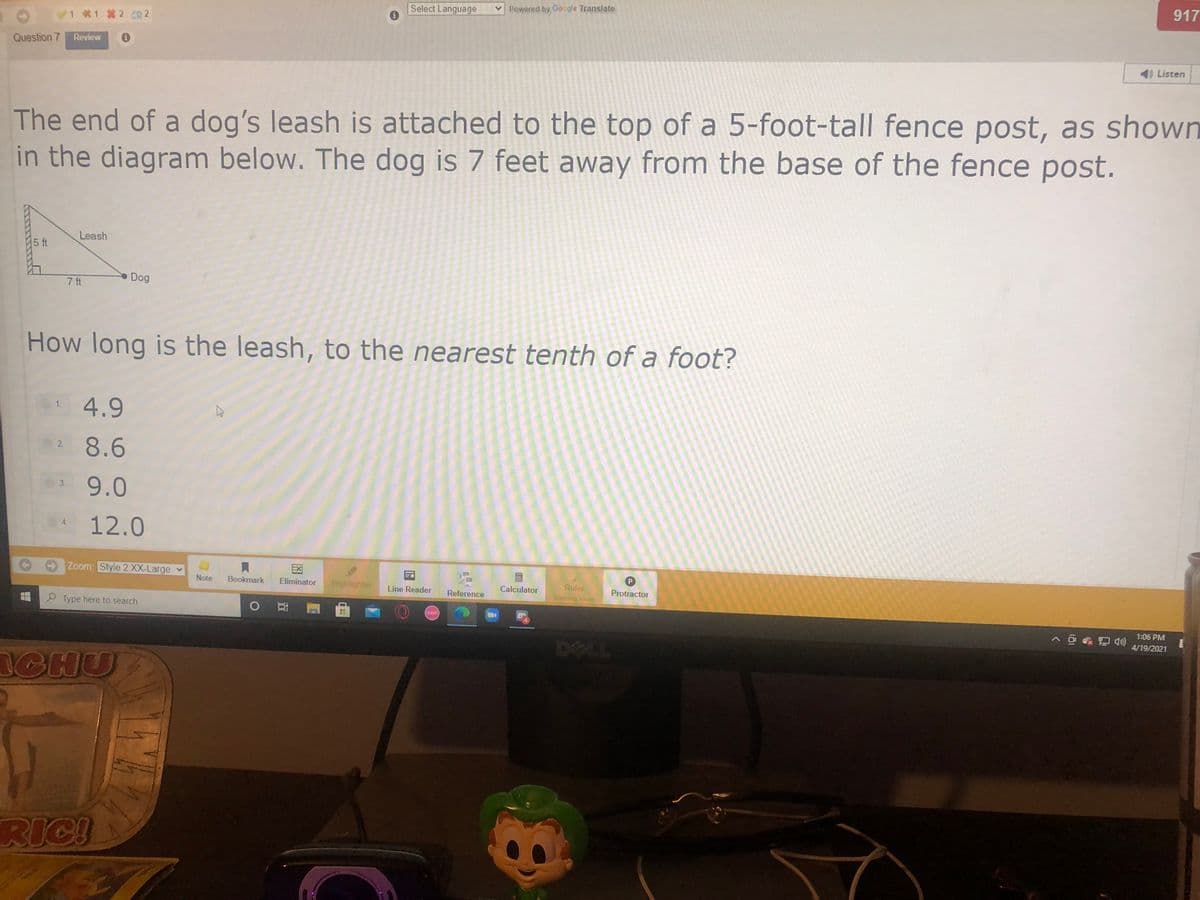 917
Select Language
Powered by Google Translate
11 2 CR 2
Question 7
Review
Listen
The end of a dog's leash is attached to the top of a 5-foot-tall fence post, as shown
in the diagram below. The dog is 7 feet away from the base of the fence post.
Leash
5 ft
7 ft
Dog
How long is the leash, to the nearest tenth of a foot?
4.9
8.6
2.
9.0
12.0
Zoom: Style 2 XX-Large
EX
P
Note
Bookmark
Eliminator
Highlighter
Calculator
Ruler
Line Reader
Protractor
Reference
Coming soon
P Type here to search
Osul
1:06 PM
4/19/2021
ICHU
RICI
