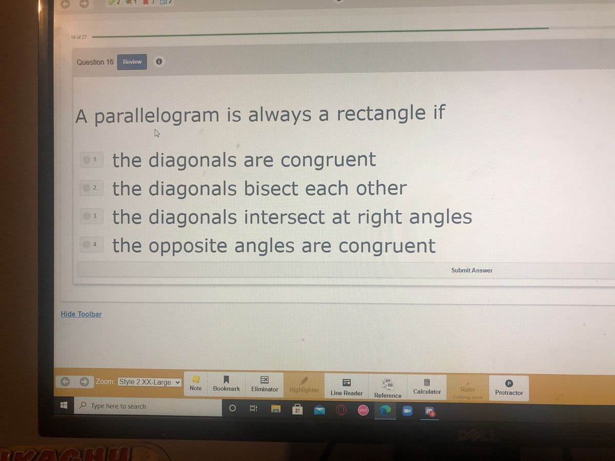 3 CR4
16 of 27
Question 16
Review
A parallelogram is always a rectangle if
the diagonals are congruent
1.
the diagonals bisect each other
a the diagonals intersect at right angles
2.
3.
the opposite angles are congruent
4.
Submit Answer
Hide Toolbar
P.
川國
Zoom: Style 2 XX-Large v
Ruler
Note
Bookmark
Eliminator
Highlighter
Line Reader
Calculator
Protractor
Reference
Coming scon
O Type here to search
0 哥
EGO
