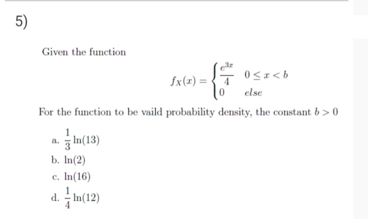 5)
Given the function
0 < x < b
fx(x) =
else
For the function to be vaild probability density, the constant b > 0
1
In(13)
а.
b. In(2)
c. In(16)
d. - In(12)
