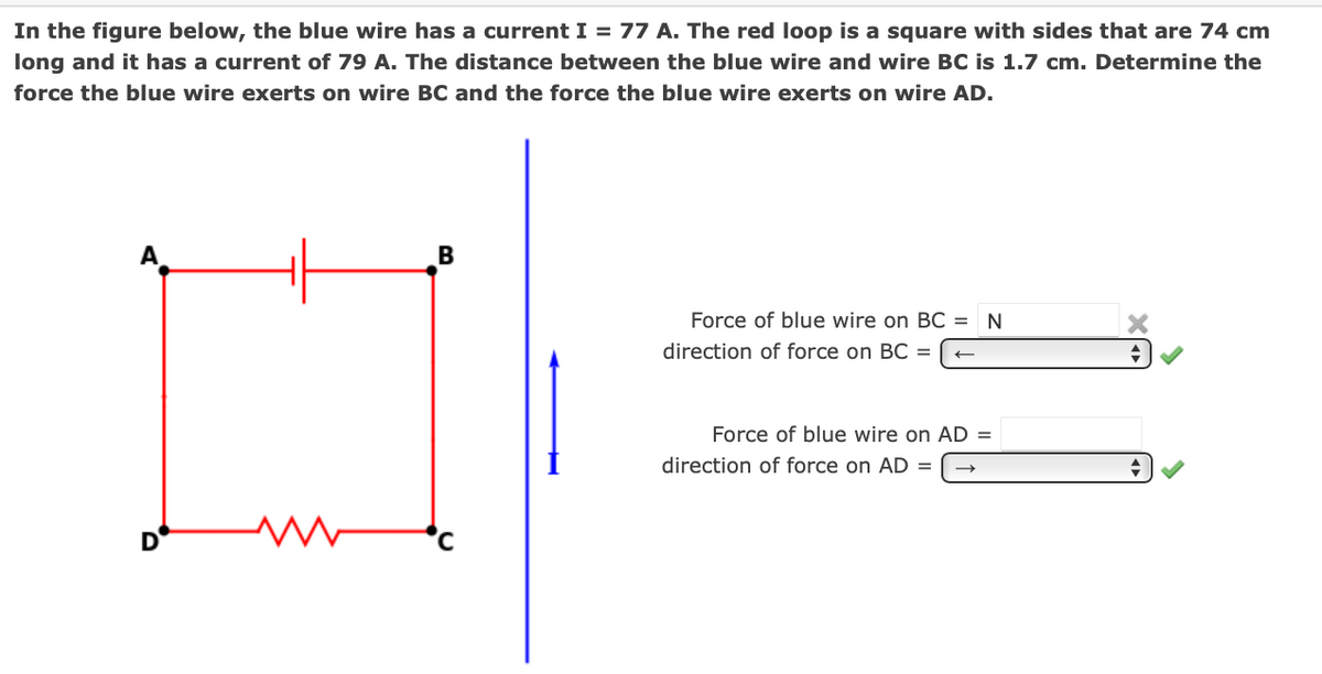 In the figure below, the blue wire has a current I = 77 A. The red loop is a square with sides that are 74 cm
long and it has a current of 79 A. The distance between the blue wire and wire BC is 1.7 cm. Determine the
force the blue wire exerts on wire BC and the force the blue wire exerts on wire AD.
Force of blue wire on BC =
direction of force on BC =
Force of blue wire on AD =
direction of force on AD =
D
