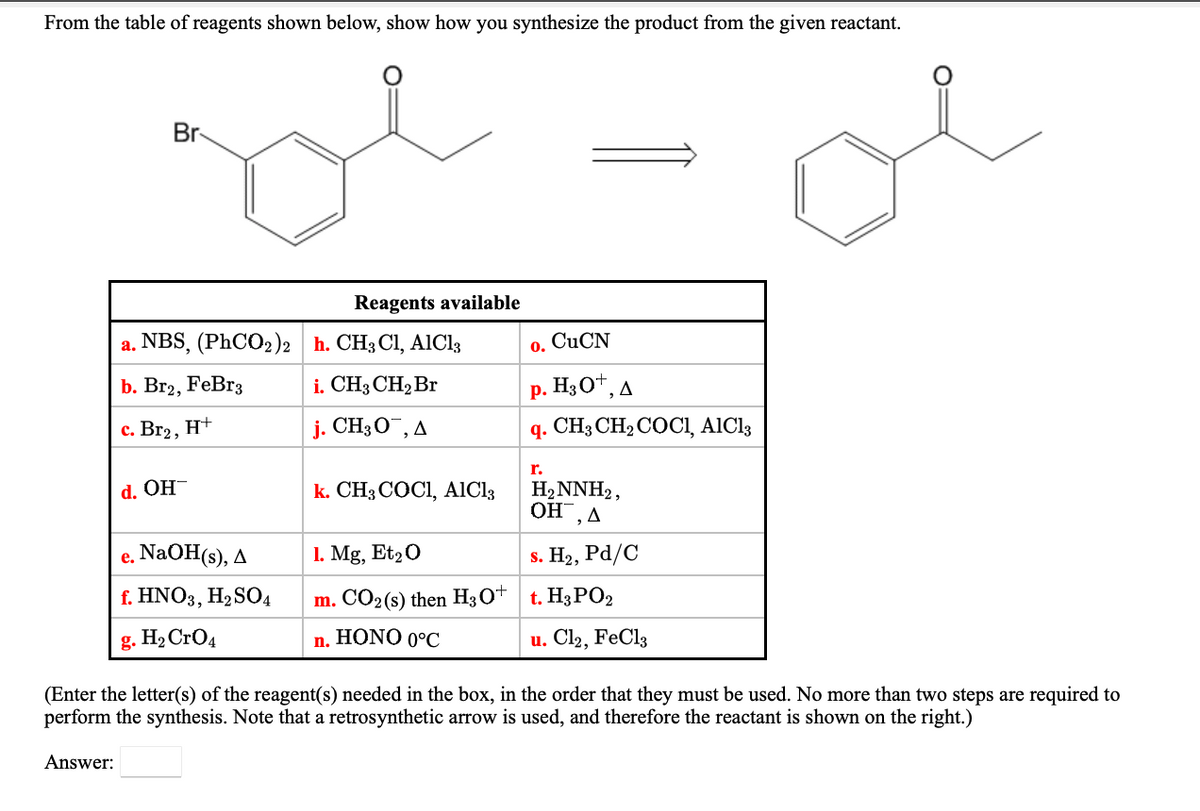 From the table of reagents shown below, show how you synthesize the product from the given reactant.
Br
Reagents available
a. NBS, (PhCO2)2 h. CH3 Cl, AIC13
CUCN
0.
b. Br2, FeBr3
i. CH3 CH2 Br
р. НзО*, д
с. Вг2, Н+
j. CH3O¯, A
q. CH; CH2 COCI, AICI3
r.
k. CH3 COCI, AICI3
H2NNH2,
OH, A
d. OH-
e. NaOH(s), A
1. Mg, Et20
s. H2, Pd/C
f. HNO3, H,SO4
m. CO2(s) then H3O+ t. H3PO2
g. H2 CrO4
n. HONO 0°C
u. Cl2, FeCl3
(Enter the letter(s) of the reagent(s) needed in the box, in the order that they must be used. No more than two steps are required to
perform the synthesis. Note that a retrosynthetic arrow is used, and therefore the reactant is shown on the right.)
Answer:
