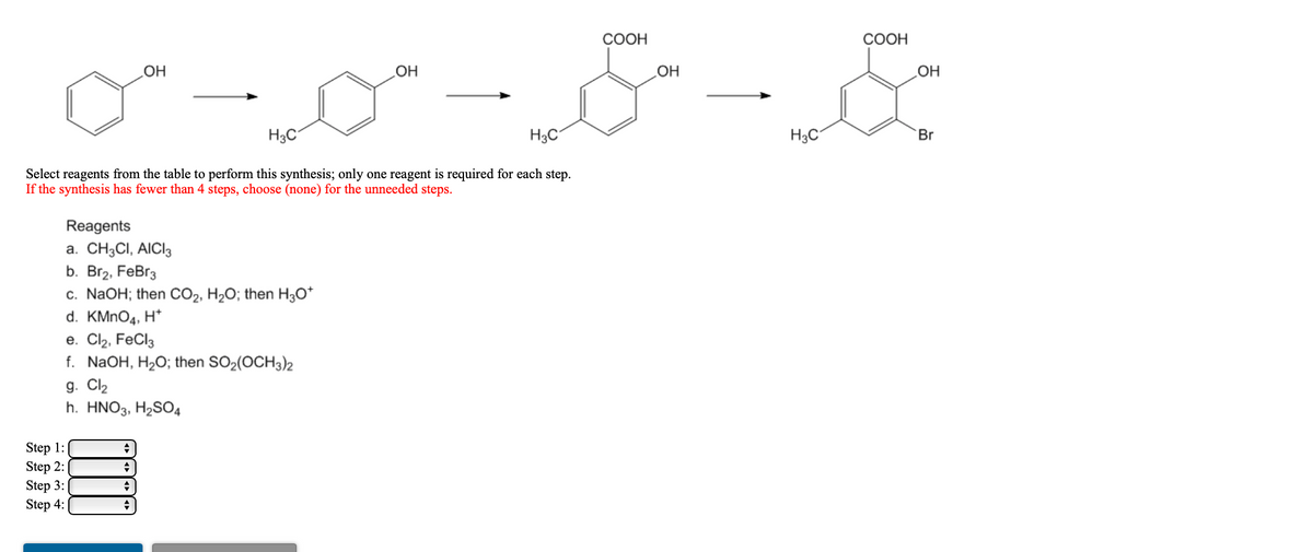 СООН
СООН
HO
H3C
H3C
H3C
Br
Select reagents from the table to perform this synthesis; only one reagent is required for each step.
If the synthesis has fewer than 4 steps, choose (none) for the unneeded steps.
Reagents
а. CH3CI, AICI
b. Br2, FeBr3
c. NaOH; then CO2, H2O; then H;0*
d. KMNO4, H*
е. Clz, FeCls
f. NaOH, H2O; then SO2(OCH3)2
g. Cl2
h. HNO3, H2SO4
Step 1:
Step 2:
Step 3:
Step 4:
