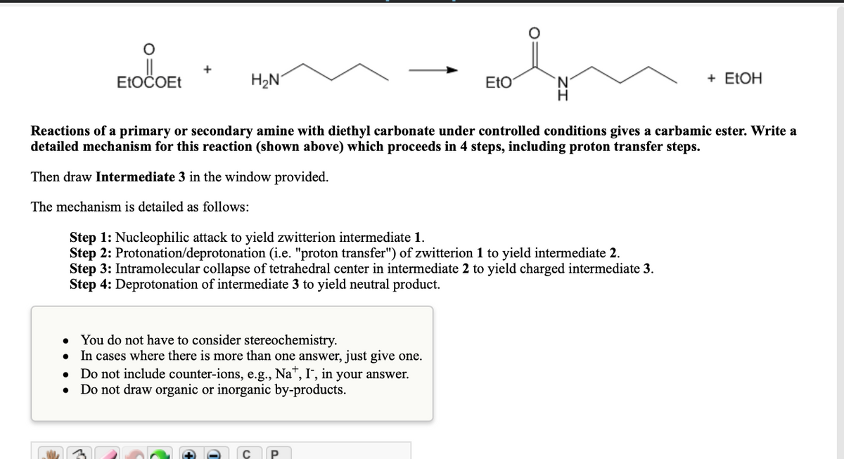 +
ELOČOET
H2N
EtO
+ ELOH
Reactions of a primary or secondary amine with diethyl carbonate under controlled conditions gives a carbamic ester. Write a
detailed mechanism for this reaction (shown above) which proceeds in 4 steps, including proton transfer steps.
Then draw Intermediate 3 in the window provided.
The mechanism is detailed as follows:
Step 1: Nucleophilic attack to yield zwitterion intermediate 1.
Step 2: Protonation/deprotonation (i.e. "proton transfer") of zwitterion 1 to yield intermediate 2.
Step 3: Intramolecular collapse of tetrahedral center in intermediate 2 to yield charged intermediate 3.
Step 4: Deprotonation of intermediate 3 to yield neutral product.
You do not have to consider stereochemistry.
In cases where there is more than one answer, just give one.
• Do not include counter-ions, e.g., Na",I', in your answer.
Do not draw organic or inorganic by-products.
P
