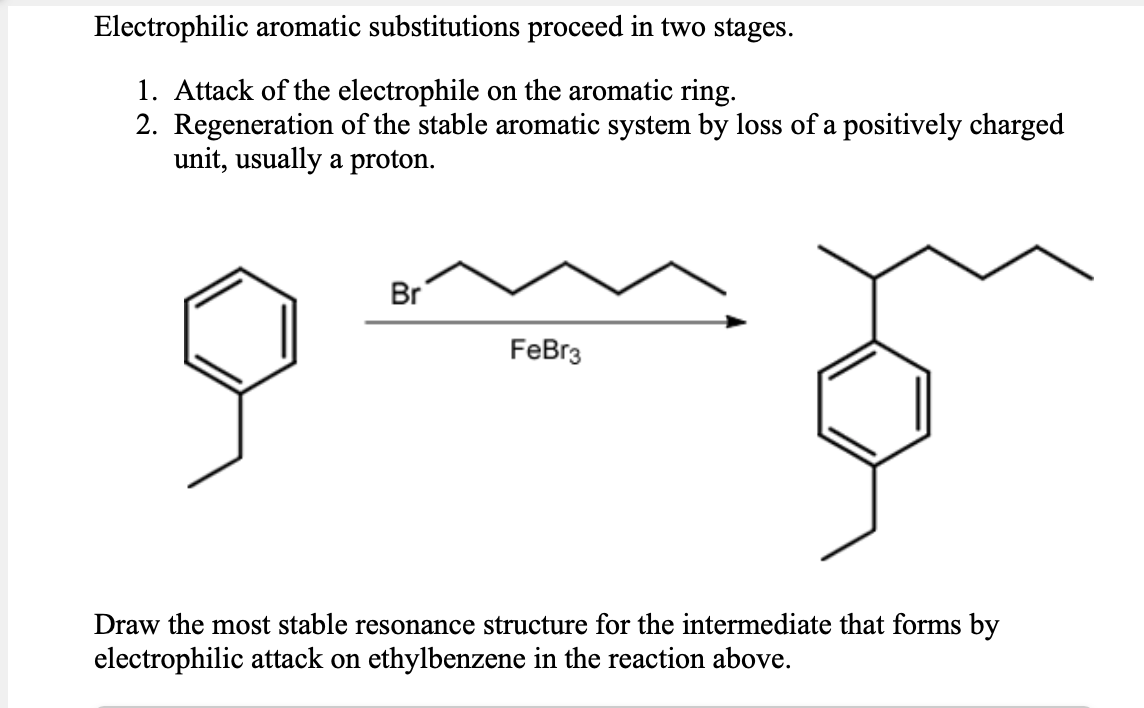 Electrophilic aromatic substitutions proceed in two stages.
1. Attack of the electrophile on the aromatic ring.
2. Regeneration of the stable aromatic system by loss of a positively charged
unit, usually a proton.
Br
FeBr3
Draw the most stable resonance structure for the intermediate that forms by
electrophilic attack on ethylbenzene in the reaction above.
