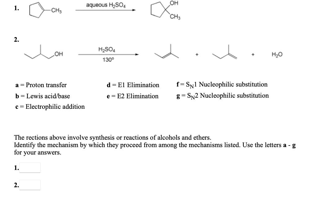 он
1.
aqueous H2SO4
-CH3
CH3
2.
H2SO4
H20
но
130°
a = Proton transfer
d = El Elimination
f= Sy1 Nucleophilic substitution
b = Lewis acid/base
e = E2 Elimination
g = SN2 Nucleophilic substitution
c = Electrophilic addition
The rections above involve synthesis or reactions of alcohols and ethers.
Identify the mechanism by which they proceed from among the mechanisms listed. Use the letters a - g
for your answers.
1.
2.
