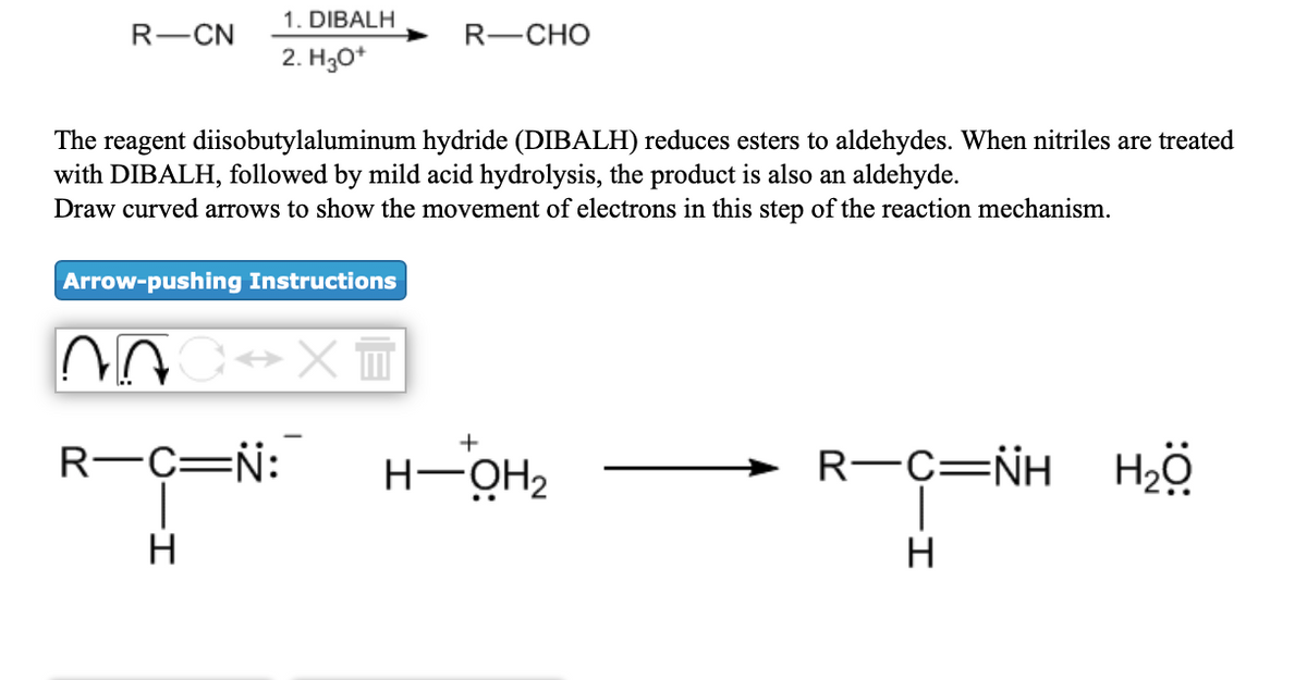 1. DIBALH
R-ČN
R-CHO
2. H30*
The reagent diisobutylaluminum hydride (DIBALH) reduces esters to aldehydes. When nitriles are treated
with DIBALH, followed by mild acid hydrolysis, the product is also an aldehyde.
Draw curved arrows to show the movement of electrons in this step of the reaction mechanism.
Arrow-pushing Instructions
+
R-C=N:
H-OH2
R-C=NH Hö
H
