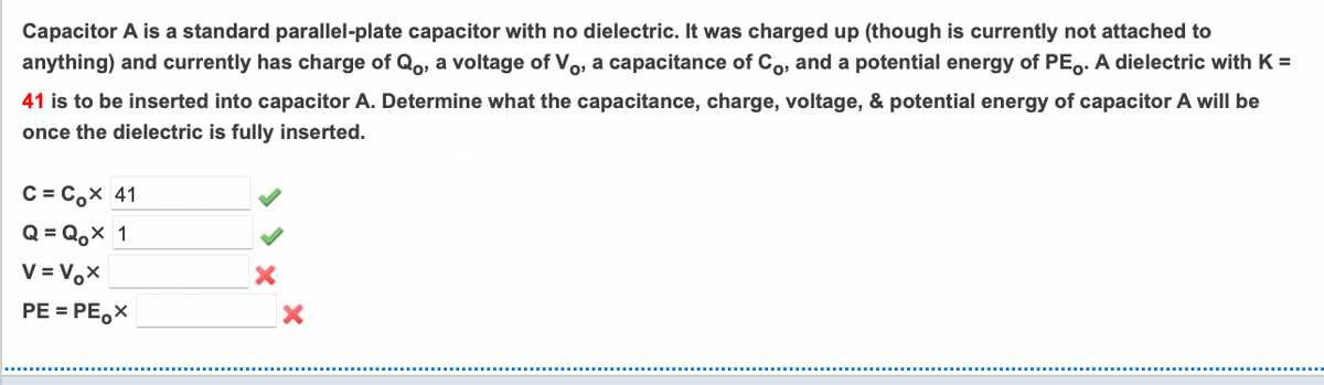 Capacitor A is a standard parallel-plate capacitor with no dielectric. It was charged up (though is currently not attached to
anything) and currently has charge of Qo, a voltage of Vo, a capacitance of Co, and a potential energy of PE,. A dielectric with K =
41 is to be inserted into capacitor A. Determine what the capacitance, charge, voltage, & potential energy of capacitor A will be
once the dielectric is fully inserted.
C = C,x 41
Q = Q,x 1
V = V,x
PE = PE,X
