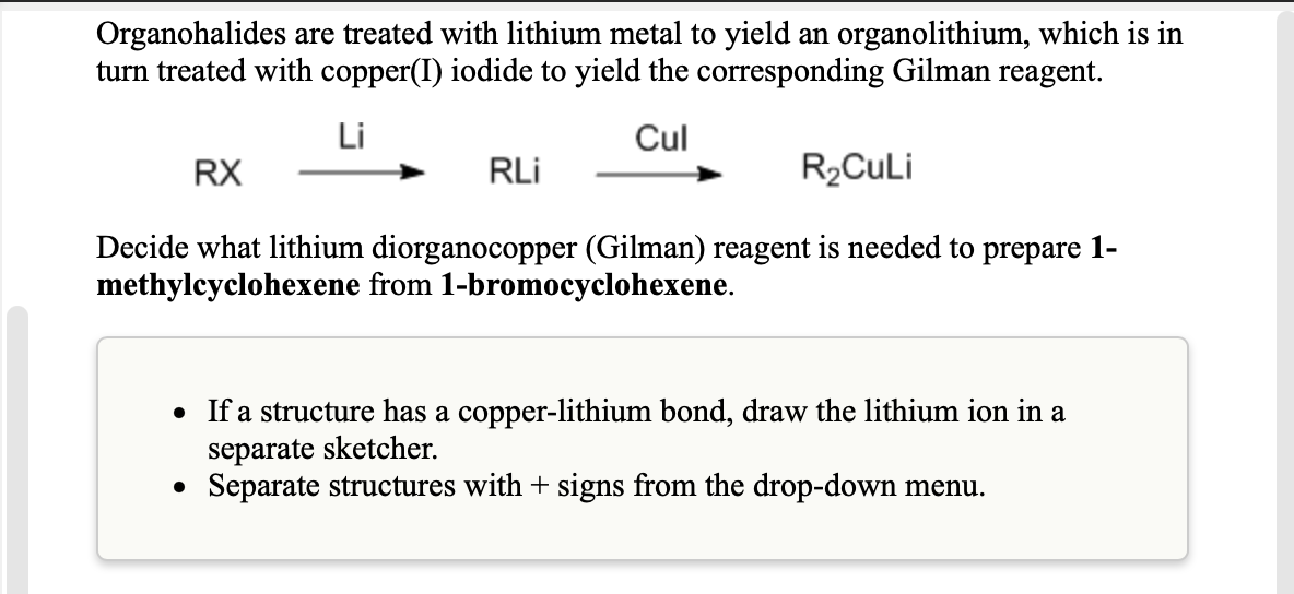 Organohalides are treated with lithium metal to yield an organolithium, which is in
turn treated with copper(I) iodide to yield the corresponding Gilman reagent.
Li
Cul
RX
RLi
R2CULI
Decide what lithium diorganocopper (Gilman) reagent is needed to prepare 1-
methylcyclohexene from 1-bromocyclohexene.
• If a structure has a copper-lithium bond, draw the lithium ion in a
separate sketcher.
• Separate structures with + signs from the drop-down menu.
