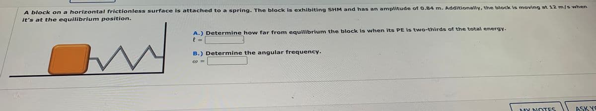 A block on a horizontal frictionless surface is attached to a spring. The block is exhibiting SHM and has an amplitude of 0.84 m. Additionally, the block is moving at 12 mls when
it's at the equilibrium position.
A.) Determine how far from equilibrium the block is when its PE is two-thirds of the total energy.
B.) Determine the angular frequency.
DAY DIOTES
ASK YO
